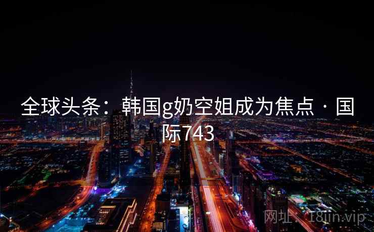 全球头条：韩国g奶空姐成为焦点 · 国际743  第2张