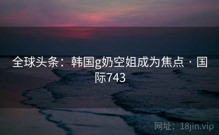 全球头条：韩国g奶空姐成为焦点 · 国际743