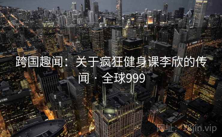 跨国趣闻：关于疯狂健身课李欣的传闻 · 全球999  第1张
