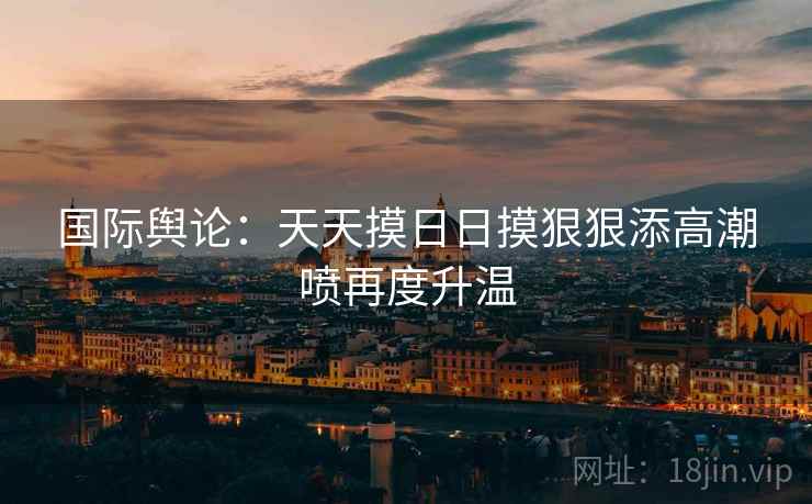 国际舆论：天天摸日日摸狠狠添高潮喷再度升温