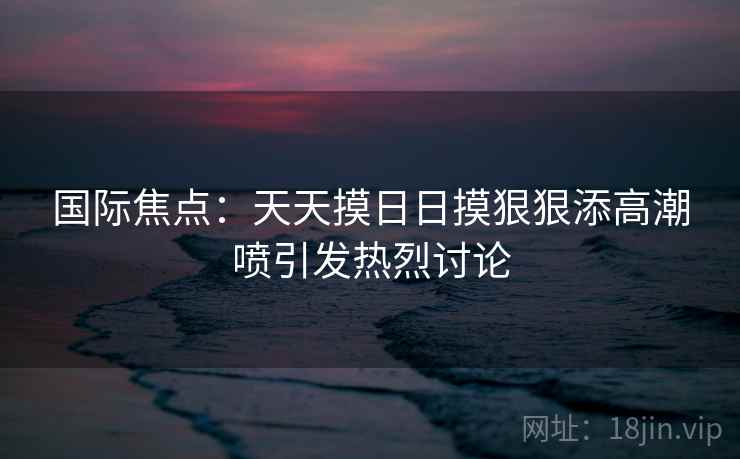 国际焦点：天天摸日日摸狠狠添高潮喷引发热烈讨论  第1张
