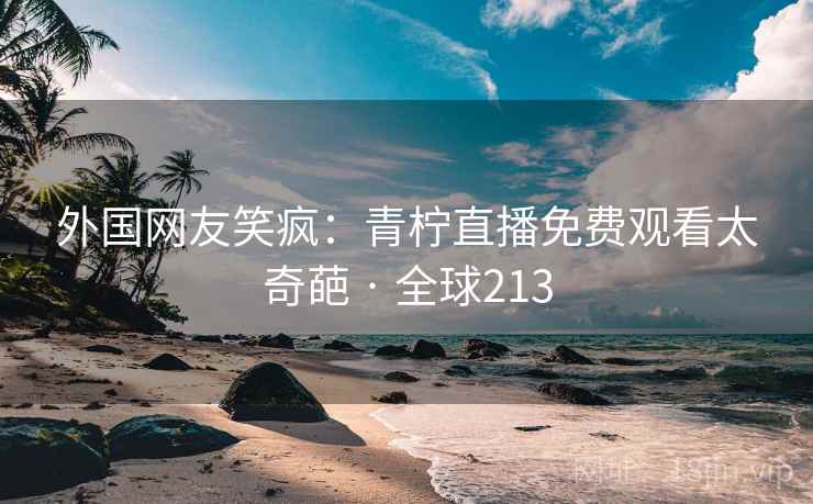 外国网友笑疯：青柠直播免费观看太奇葩 · 全球213  第2张