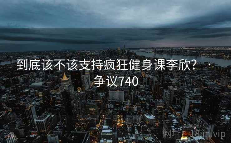 到底该不该支持疯狂健身课李欣？ · 争议740
