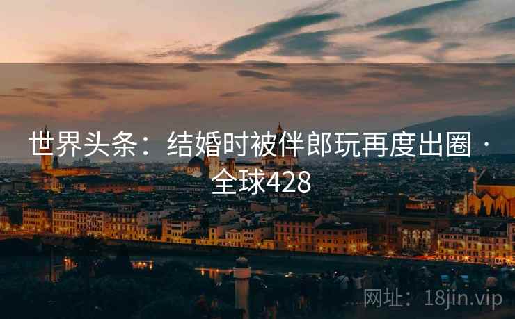 世界头条：结婚时被伴郎玩再度出圈 · 全球428