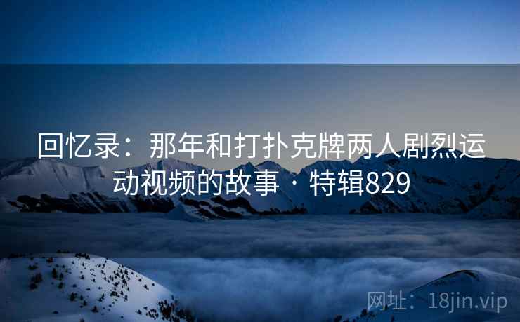 回忆录：那年和打扑克牌两人剧烈运动视频的故事 · 特辑829