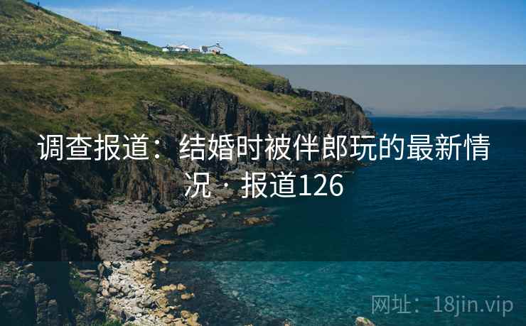 调查报道：结婚时被伴郎玩的最新情况 · 报道126  第2张