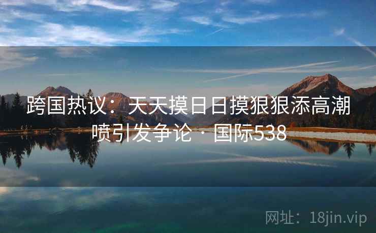 跨国热议：天天摸日日摸狠狠添高潮喷引发争论 · 国际538