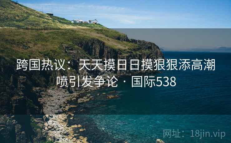 跨国热议：天天摸日日摸狠狠添高潮喷引发争论 · 国际538  第2张
