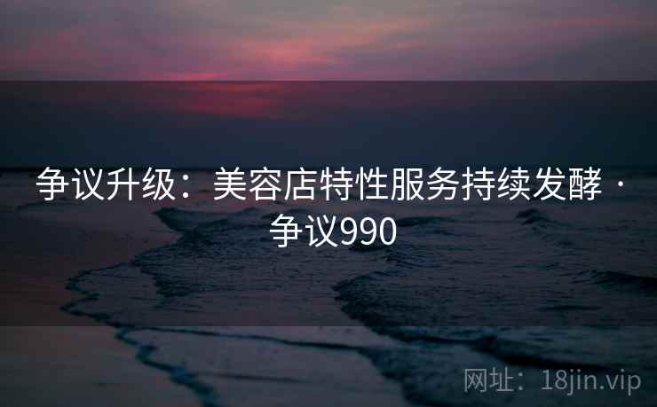 争议升级：美容店特性服务持续发酵 · 争议990  第2张