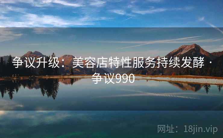 争议升级：美容店特性服务持续发酵 · 争议990