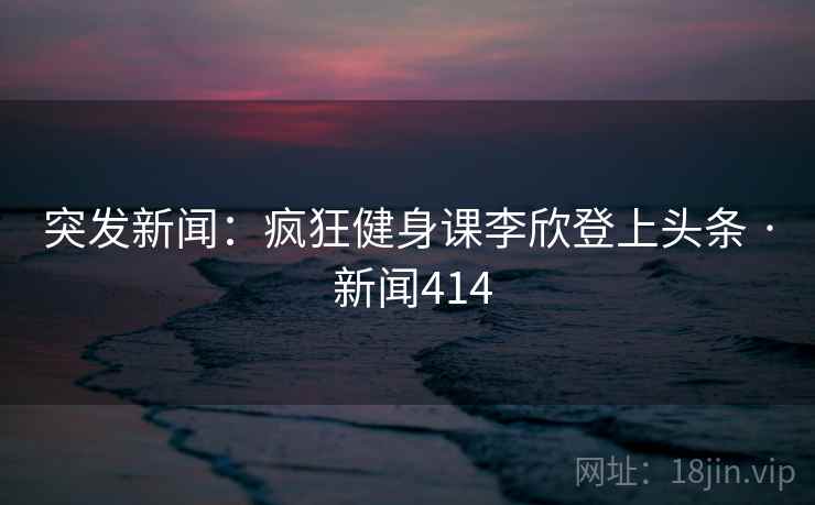 突发新闻：疯狂健身课李欣登上头条 · 新闻414