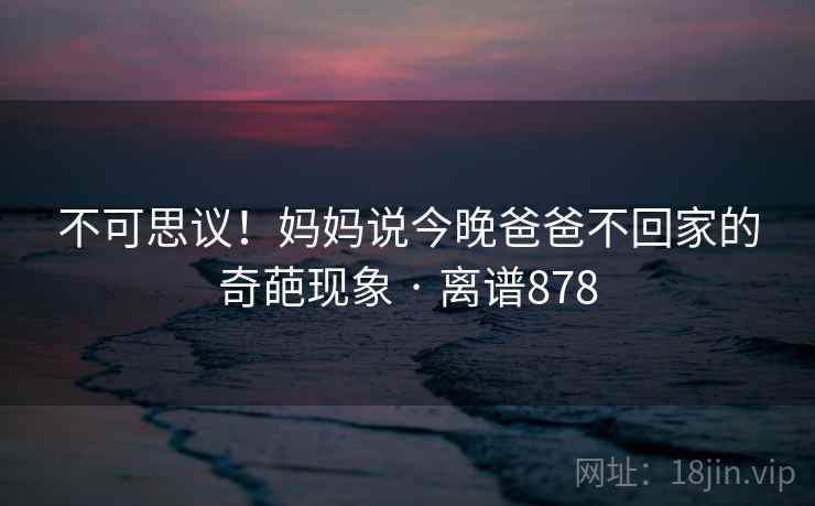 不可思议！妈妈说今晚爸爸不回家的奇葩现象 · 离谱878