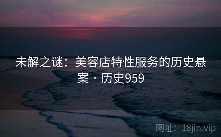 未解之谜：美容店特性服务的历史悬案 · 历史959