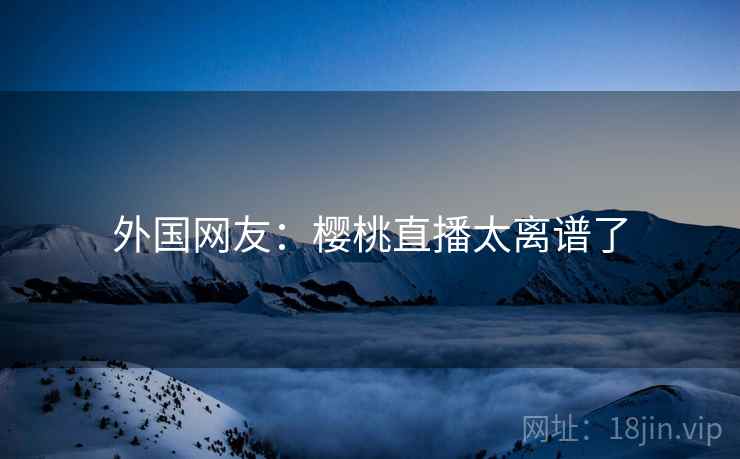 外国网友：樱桃直播太离谱了