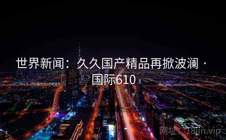 世界新闻:久久国产精品再掀波澜 · 国际610  第2张 世界新闻:久久国产精品再掀波澜 · 国际610  第2张