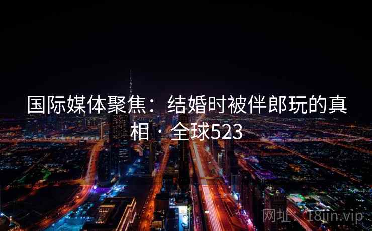 国际媒体聚焦:结婚时被伴郎玩的真相 · 全球523  第1张 国际媒体聚焦:结婚时被伴郎玩的真相 · 全球523  第1张