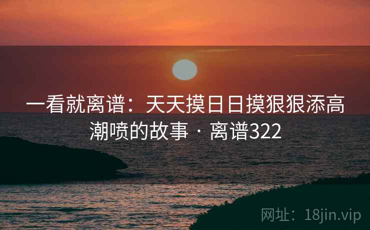 一看就离谱:天天摸日日摸狠狠添高潮喷的故事 · 离谱322  第1张 一看就离谱:天天摸日日摸狠狠添高潮喷的故事 · 离谱322  第1张