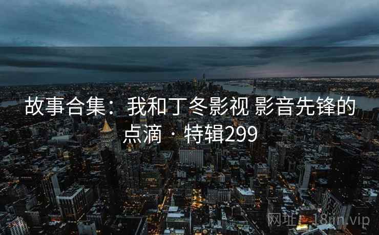 故事合集:我和丁冬影视 影音先锋的点滴 · 特辑299  第2张 故事合集:我和丁冬影视 影音先锋的点滴 · 特辑299  第2张