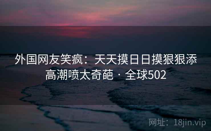 外国网友笑疯：天天摸日日摸狠狠添高潮喷太奇葩 · 全球502  第2张